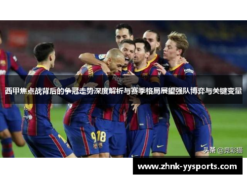 西甲焦点战背后的争冠走势深度解析与赛季格局展望强队博弈与关键变量