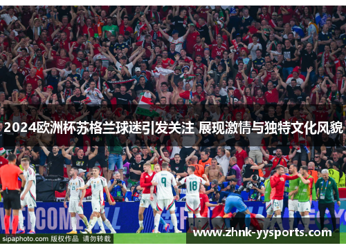 2024欧洲杯苏格兰球迷引发关注 展现激情与独特文化风貌