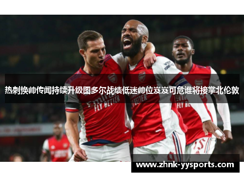 热刺换帅传闻持续升级图多尔战绩低迷帅位岌岌可危谁将接掌北伦敦