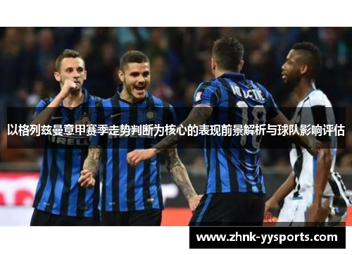 以格列兹曼意甲赛季走势判断为核心的表现前景解析与球队影响评估