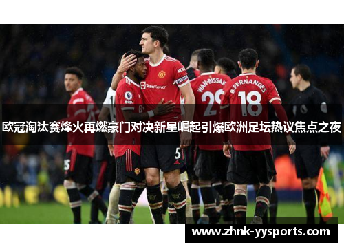 欧冠淘汰赛烽火再燃豪门对决新星崛起引爆欧洲足坛热议焦点之夜 欧冠淘汰赛烽火再燃豪门对决新星崛起引爆欧洲足坛热议焦点之夜